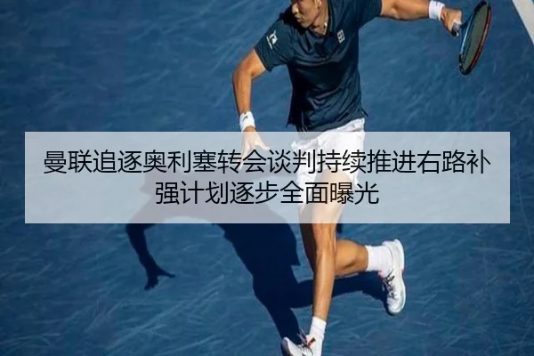 曼联追逐奥利塞转会谈判持续推进右路补强计划逐步全面曝光