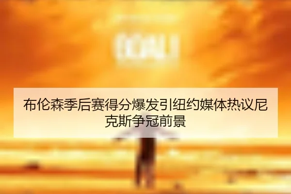 布伦森季后赛得分爆发引纽约媒体热议尼克斯争冠前景