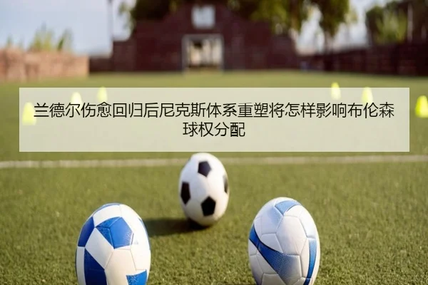 兰德尔伤愈回归后尼克斯体系重塑将怎样影响布伦森球权分配