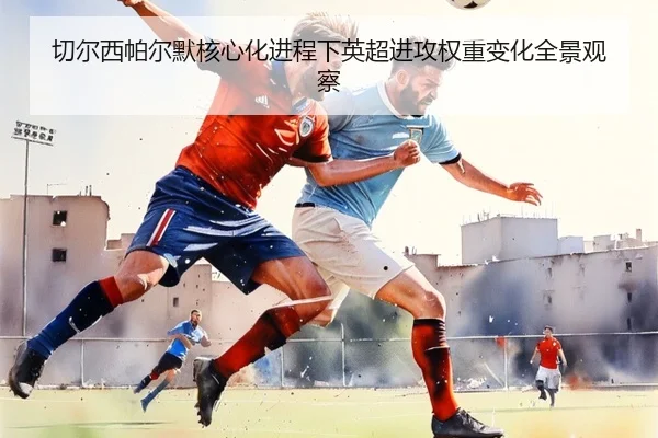 切尔西帕尔默核心化进程下英超进攻权重变化全景观察