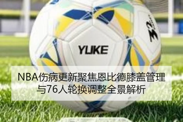 NBA伤病更新聚焦恩比德膝盖管理与76人轮换调整全景解析