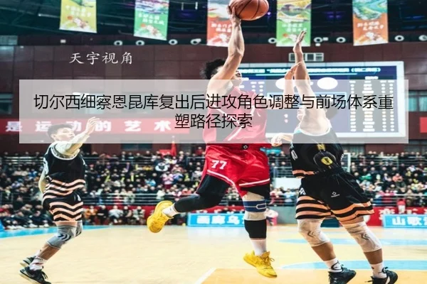 切尔西细察恩昆库复出后进攻角色调整与前场体系重塑路径探索 | kaiyun
