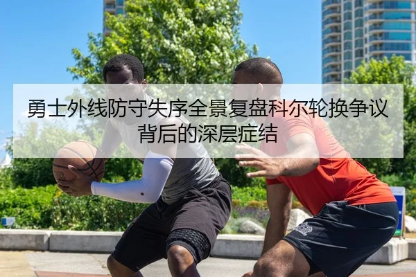 勇士外线防守失序全景复盘科尔轮换争议背后的深层症结 | kaiyun
